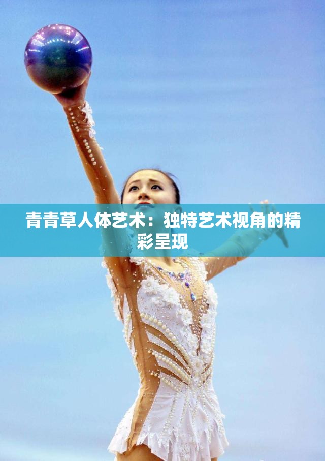 青青草人体艺术：独特艺术视角的精彩呈现
