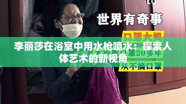 李丽莎在浴室中用水枪喷水：探索人体艺术的新视角