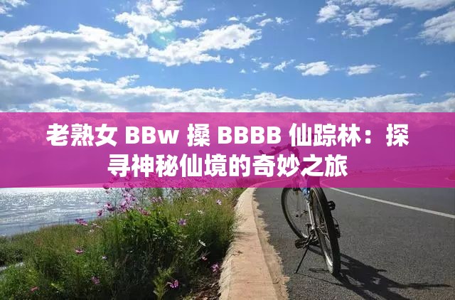 老熟女 BBw 搡 BBBB 仙踪林：探寻神秘仙境的奇妙之旅