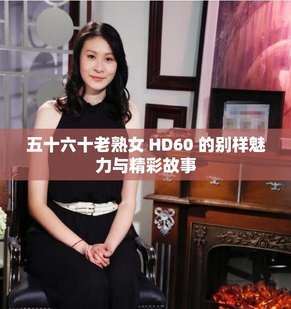 五十六十老熟女 HD60 的别样魅力与精彩故事