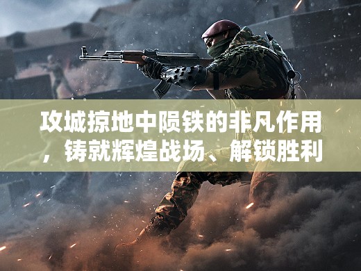 攻城掠地中陨铁的非凡作用，铸就辉煌战场、解锁胜利之门的神秘钥匙