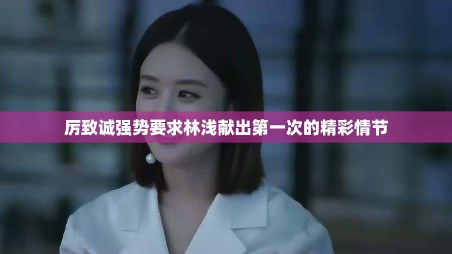 厉致诚强势要求林浅献出第一次的精彩情节