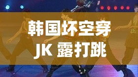 韩国坏空穿 JK 露打跳钢管：独特新奇的舞蹈表演