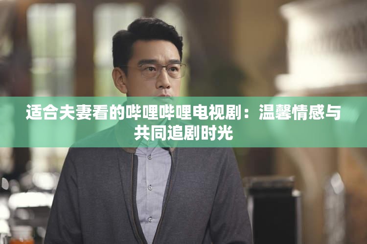 适合夫妻看的哔哩哔哩电视剧：温馨情感与共同追剧时光