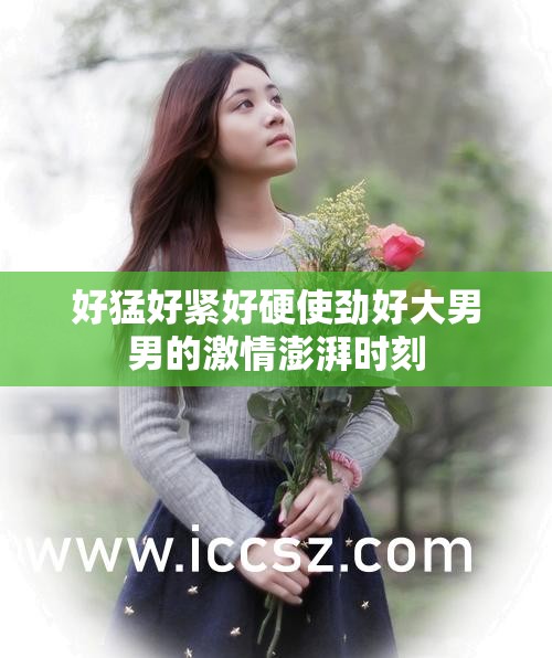 好猛好紧好硬使劲好大男男的激情澎湃时刻