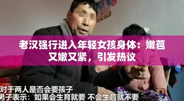 老汉强行进入年轻女孩身体：嫩苞又嫩又紧，引发热议
