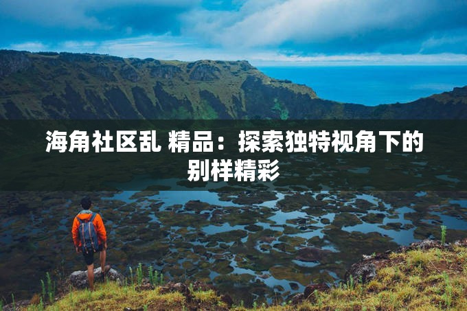 海角社区乱 精品：探索独特视角下的别样精彩