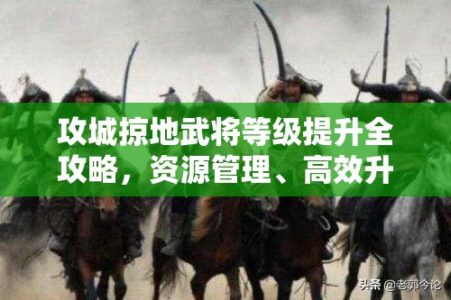 攻城掠地武将等级提升全攻略，资源管理、高效升级技巧及避免资源浪费策略