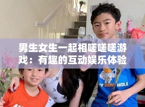 男生女生一起相嗟嗟嗟游戏：有趣的互动娱乐体验