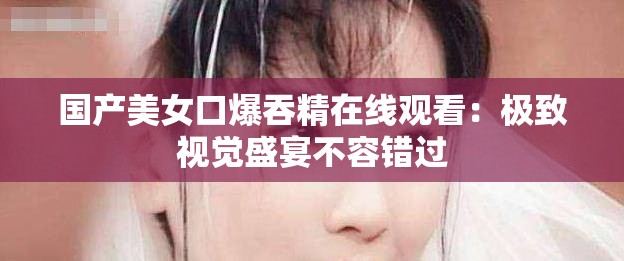 国产美女口爆吞精在线观看：极致视觉盛宴不容错过