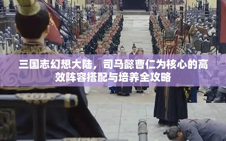 三国志幻想大陆，司马懿曹仁为核心的高效阵容搭配与培养全攻略