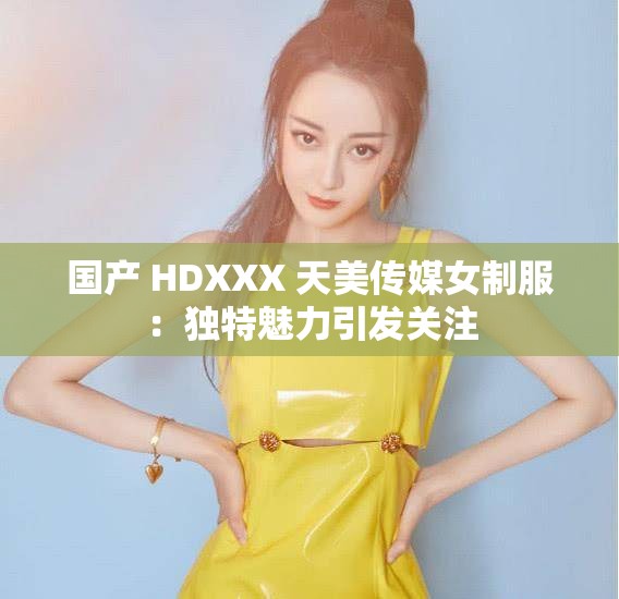 国产 HDXXX 天美传媒女制服：独特魅力引发关注
