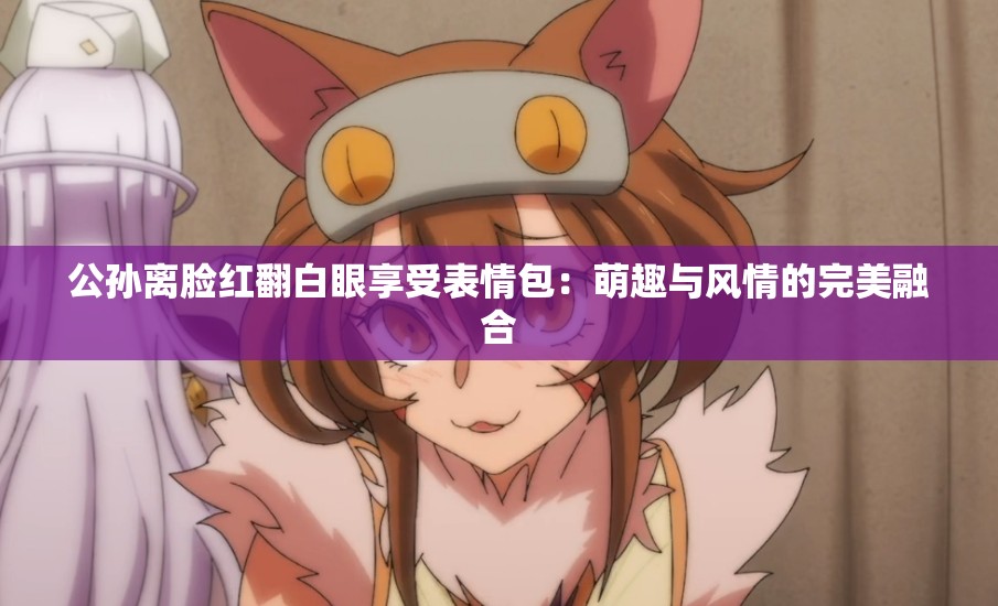 公孙离脸红翻白眼享受表情包：萌趣与风情的完美融合