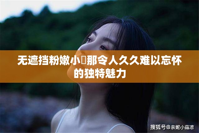无遮挡粉嫩小泬那令人久久难以忘怀的独特魅力