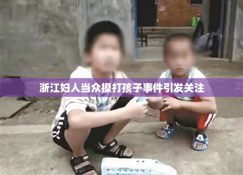 浙江妇人当众搡打孩子事件引发关注
