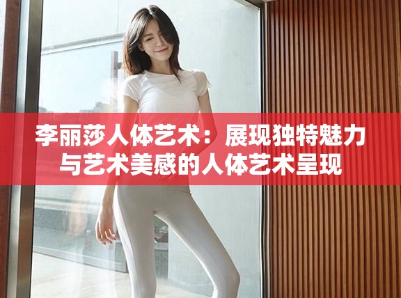 李丽莎人体艺术：展现独特魅力与艺术美感的人体艺术呈现
