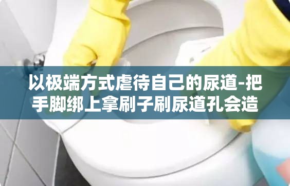 以极端方式虐待自己的尿道-把手脚绑上拿刷子刷尿道孔会造成怎样的后果？