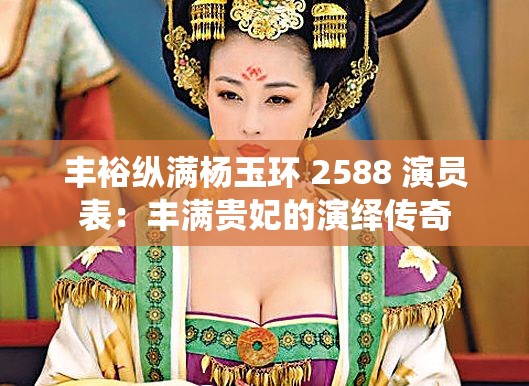 丰裕纵满杨玉环 2588 演员表：丰满贵妃的演绎传奇