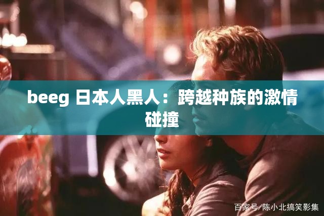 beeg 日本人黑人：跨越种族的激情碰撞