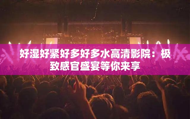 好湿好紧好多好多水高清影院：极致感官盛宴等你来享