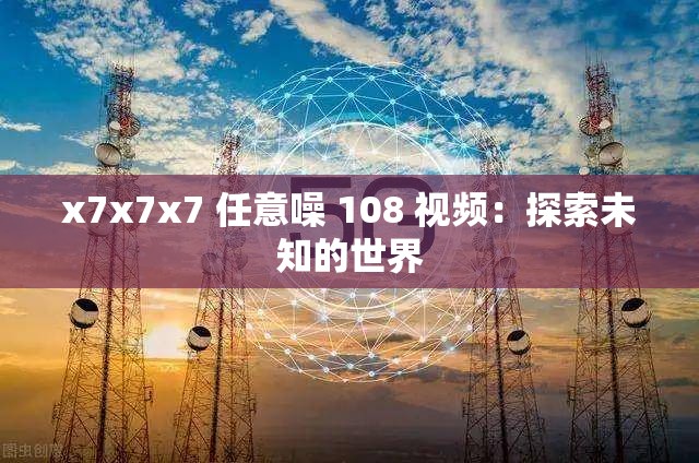 x7x7x7 任意噪 108 视频：探索未知的世界