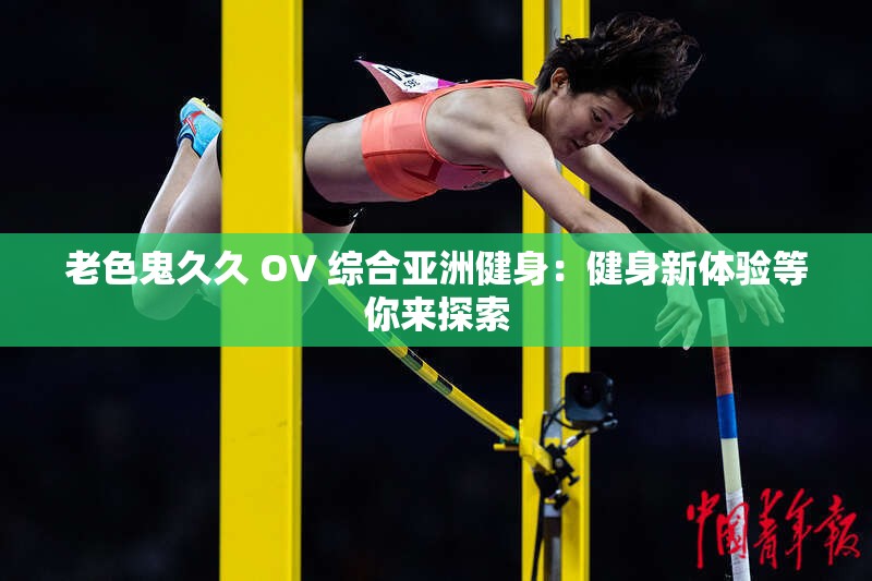 老色鬼久久 OV 综合亚洲健身：健身新体验等你来探索