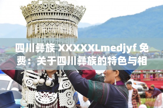四川彝族 XXXXXLmedjyf 免费：关于四川彝族的特色与相关内容介绍
