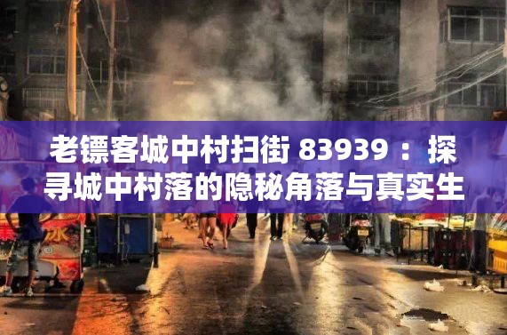 老镖客城中村扫街 83939 ：探寻城中村落的隐秘角落与真实生活