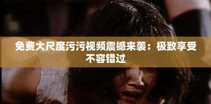 免费大尺度污污视频震撼来袭：极致享受不容错过