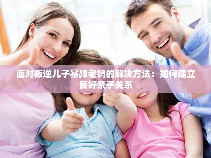面对叛逆儿子暴躁老妈的解决方法：如何建立良好亲子关系