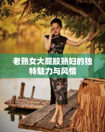 老熟女大屁股熟妇的独特魅力与风情