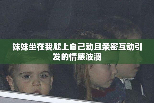 妹妹坐在我腿上自己动且亲密互动引发的情感波澜