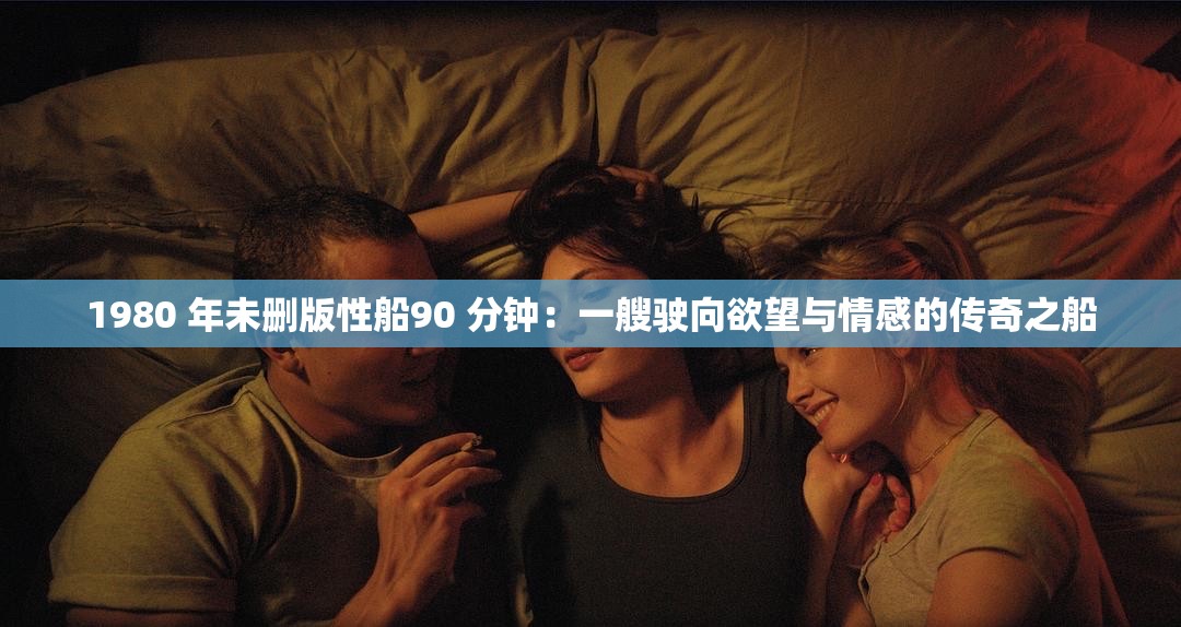 1980 年未删版性船90 分钟：一艘驶向欲望与情感的传奇之船
