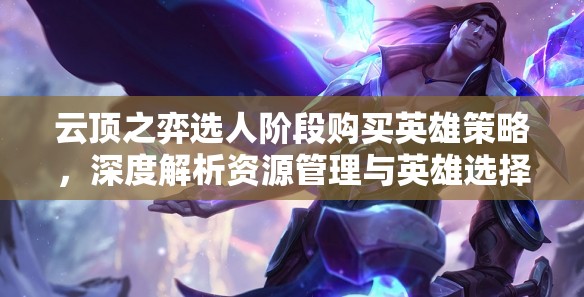 云顶之弈选人阶段购买英雄策略，深度解析资源管理与英雄选择技巧
