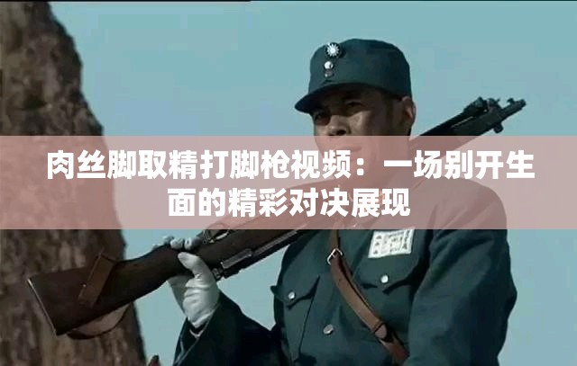 肉丝脚取精打脚枪视频：一场别开生面的精彩对决展现