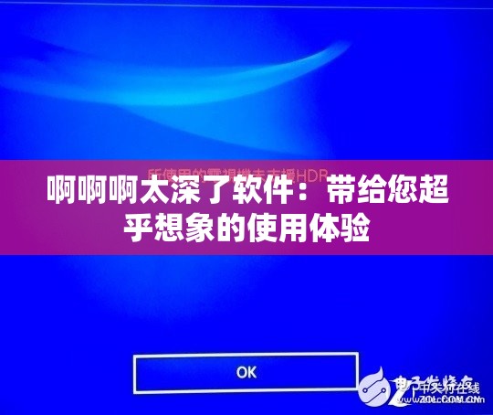 啊啊啊太深了软件：带给您超乎想象的使用体验