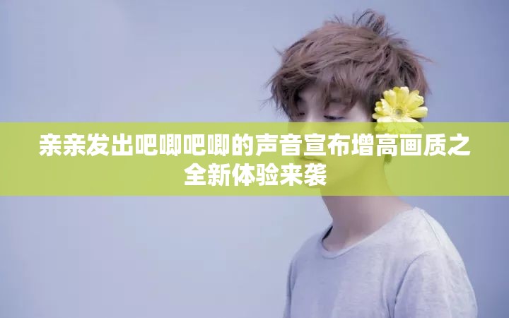 亲亲发出吧唧吧唧的声音宣布增高画质之全新体验来袭