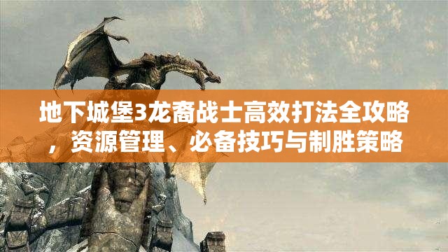 地下城堡3龙裔战士高效打法全攻略，资源管理、必备技巧与制胜策略