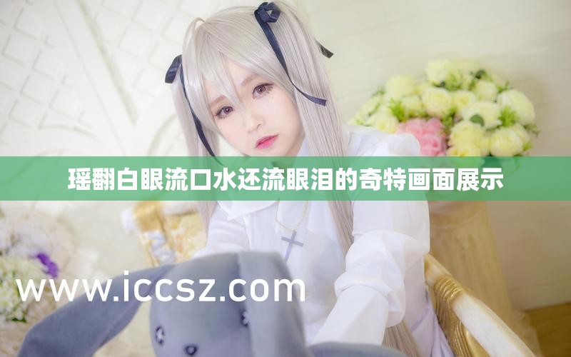 瑶翻白眼流口水还流眼泪的奇特画面展示