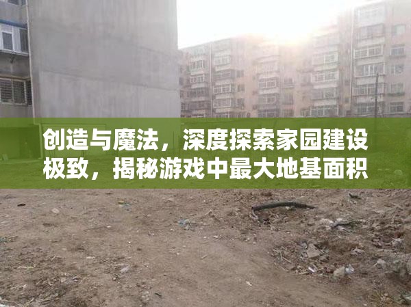 创造与魔法，深度探索家园建设极致，揭秘游戏中最大地基面积的秘密
