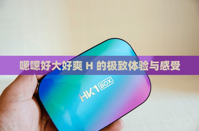 嗯嗯好大好爽 H 的极致体验与感受