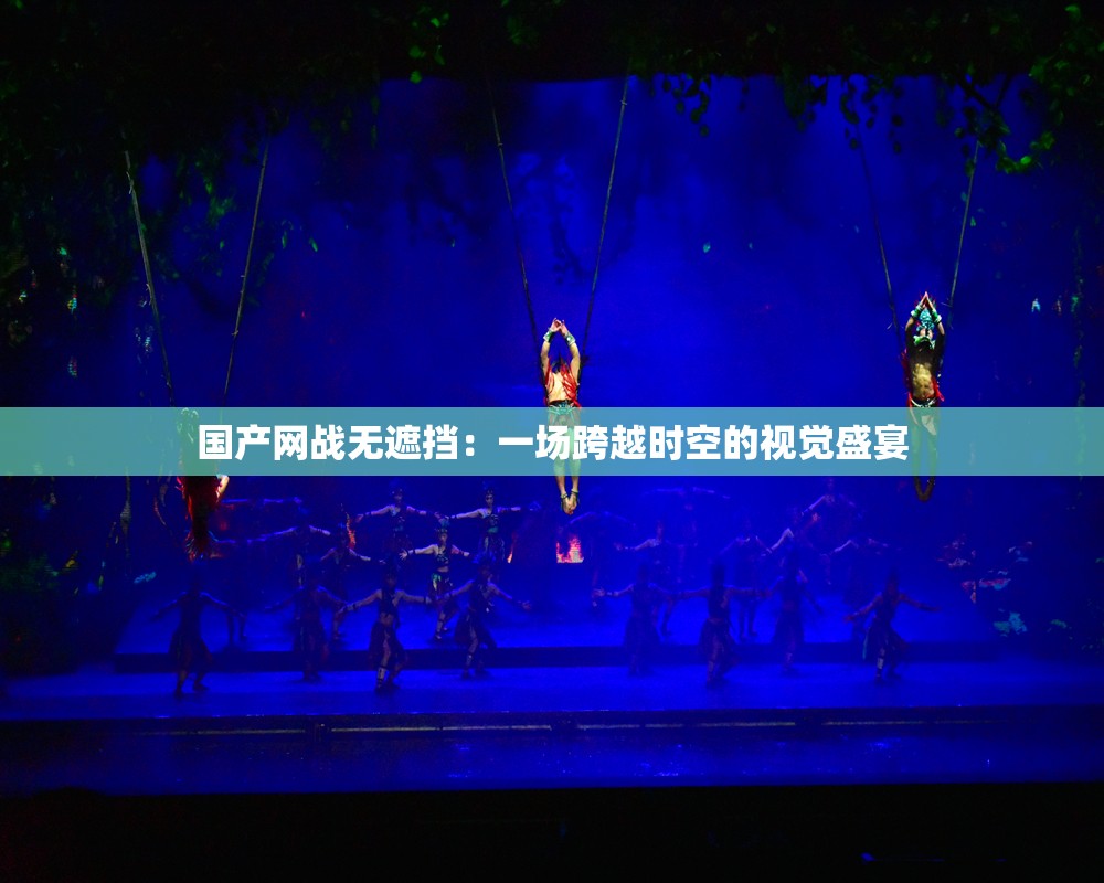 国产网战无遮挡：一场跨越时空的视觉盛宴