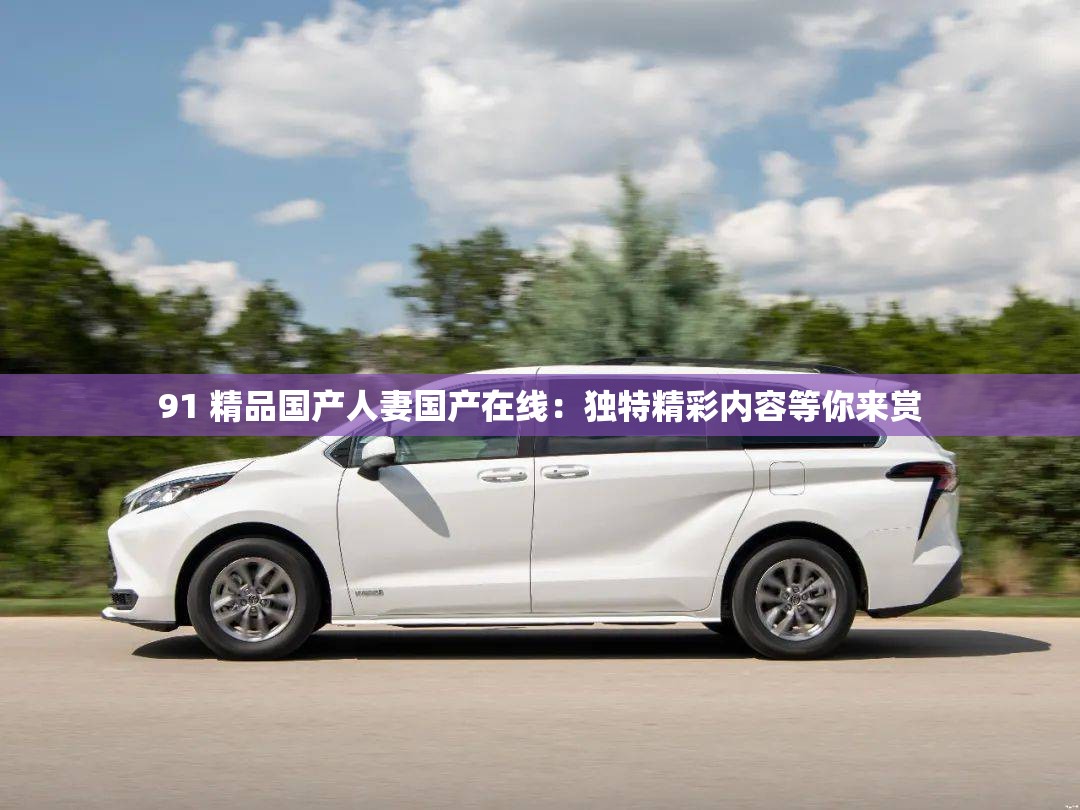 91 精品国产人妻国产在线：独特精彩内容等你来赏