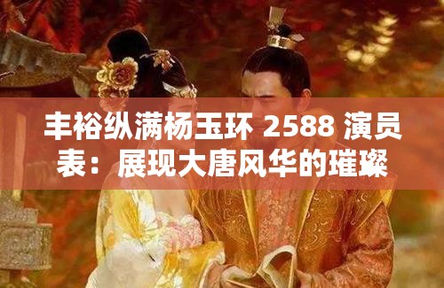 丰裕纵满杨玉环 2588 演员表：展现大唐风华的璀璨阵容