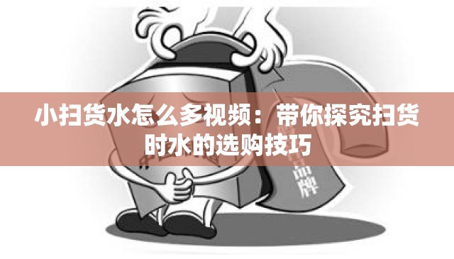 小扫货水怎么多视频：带你探究扫货时水的选购技巧