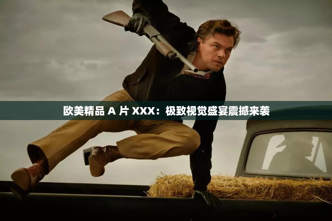 欧美精品 A 片 XXX：极致视觉盛宴震撼来袭