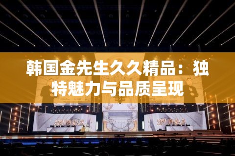 韩国金先生久久精品：独特魅力与品质呈现