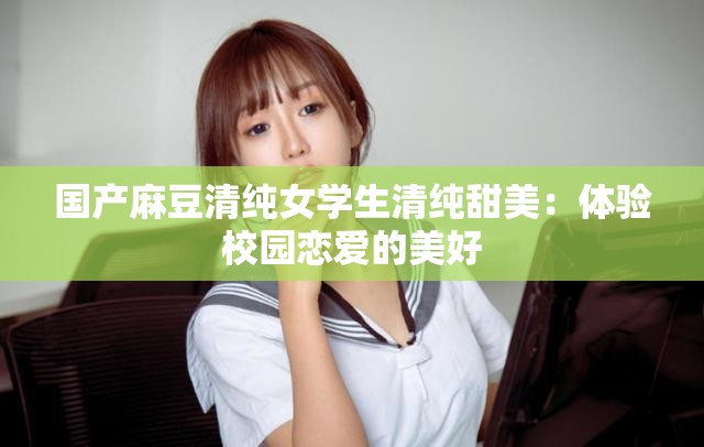 国产麻豆清纯女学生清纯甜美：体验校园恋爱的美好