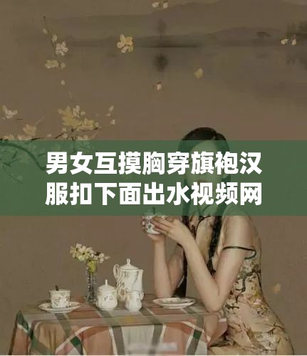 男女互摸胸穿旗袍汉服扣下面出水视频网站：探究中国传统服饰与性感的奇妙碰撞