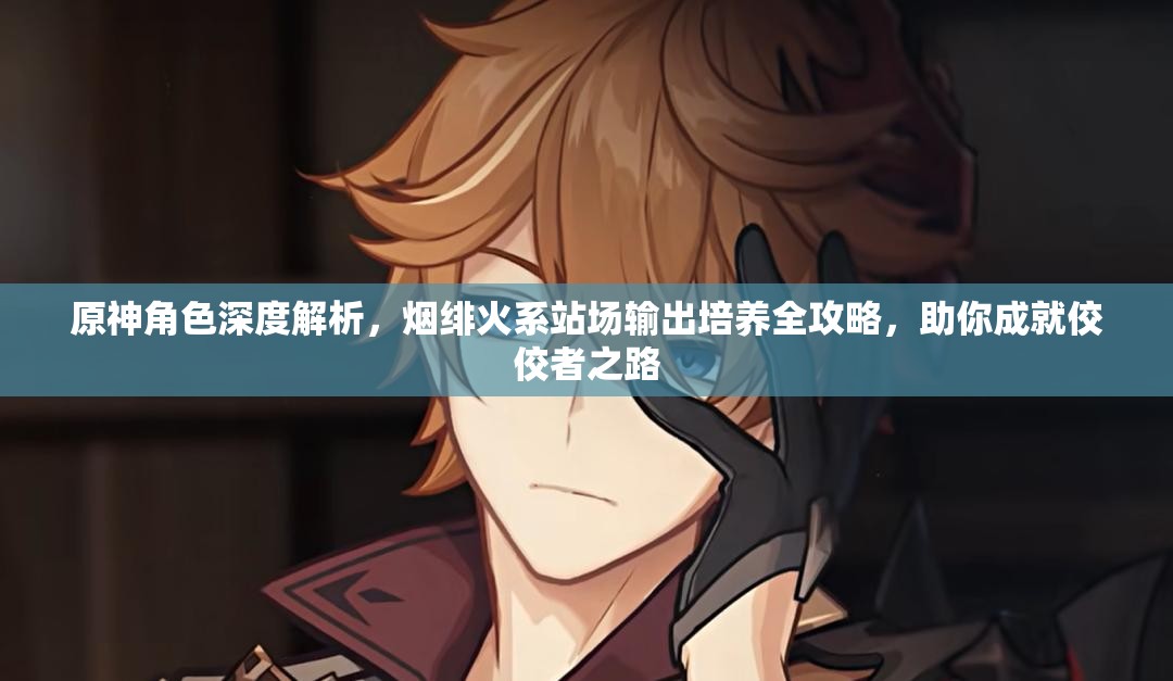 原神角色深度解析，烟绯火系站场输出培养全攻略，助你成就佼佼者之路